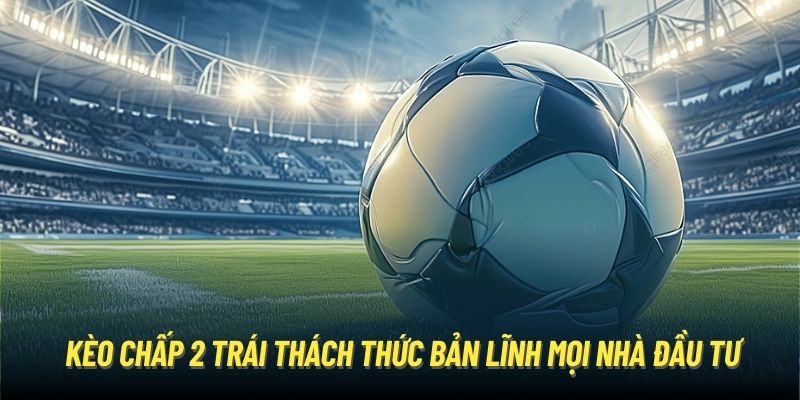 Kèo chấp 2 trái thách thức bản lĩnh mọi nhà đầu tư